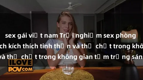 sex gái việt nam Trải nghiệm sex phòng tắm đáng nhớ: Cách kích thích tinh thần và thể chất trong không gian tắm trắng sáng