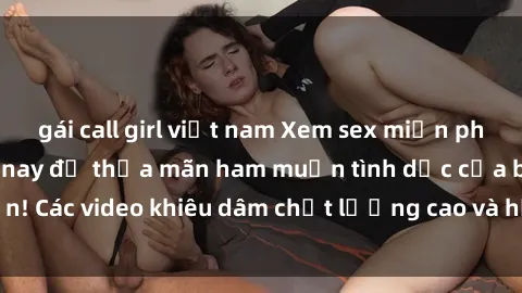 gái call girl việt nam Xem sex miễn phí vietsub ngay hôm nay để thỏa mãn ham muốn tình dục của bạn! Các video khiêu dâm chất lượng cao và hấp dẫn chỉ có tại đây!