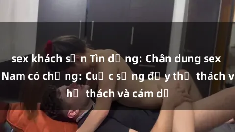 sex khách sạn Tìn dụng: Chân dung sex gái Việt Nam có chồng: Cuộc sống đầy thử thách và cám dỗ