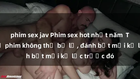 phim sex jav Phim sex hot nhất năm  Top những bộ phim không thể bỏ lỡ, đánh bật mọi kỷ lục trước đó