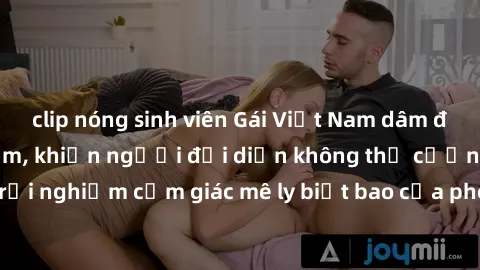 clip nóng sinh viên Gái Việt Nam dâm đãng làm tình say đắm, khiến người đối diện không thể cưỡng lại được. Hãy trải nghiệm cảm giác mê ly biết bao của phong cách yêu đương đậm chất dân tộc!