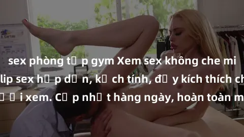 sex phòng tập gym Xem sex không che miễn phí - Những clip sex hấp dẫn, kịch tính, đầy kích thích cho người xem. Cập nhật hàng ngày, hoàn toàn miễn phí, độ phân giải cao.