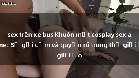 sex trên xe bus Khuôn mặt cosplay sex anime: Sự gợi cảm và quyến rũ trong thế giới ảo