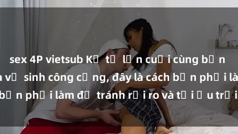 sex 4P vietsub Kể từ lần cuối cùng bạn thực hành sex nhà vệ sinh công cộng, đây là cách bạn phải làm để tránh rủi ro và tối ưu trải nghiệm.