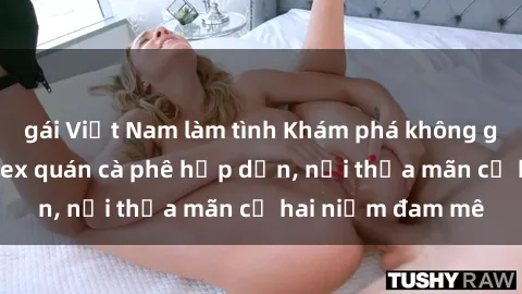 gái Việt Nam làm tình Khám phá không gian độc đáo tại sex quán cà phê hấp dẫn, nơi thỏa mãn cả hai niềm đam mê