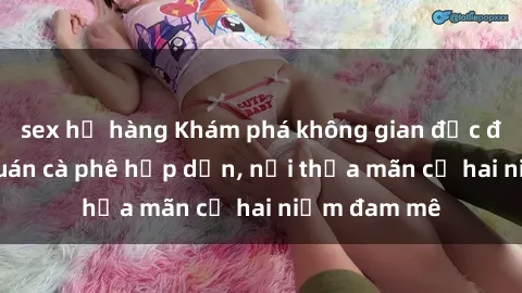 sex họ hàng Khám phá không gian độc đáo tại sex quán cà phê hấp dẫn, nơi thỏa mãn cả hai niềm đam mê