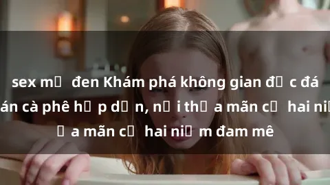 sex mỹ đen Khám phá không gian độc đáo tại sex quán cà phê hấp dẫn, nơi thỏa mãn cả hai niềm đam mê