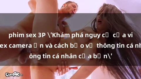 phim sex 3P 'Khám phá nguy cơ của việc sử dụng sex camera ẩn và cách bảo vệ thông tin cá nhân của bạn'