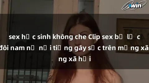 sex học sinh không che Clip sex bị lộ của đôi nam nữ nổi tiếng gây sốc trên mạng xã hội
