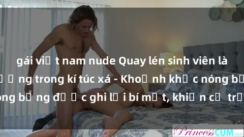 gái việt nam nude Quay lén sinh viên làm tình ngay trên giường trong kí túc xá - Khoảnh khắc nóng bỏng được ghi lại bí mật, khiến cả trường học xôn xao.