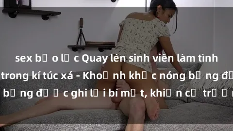 sex bạo lực Quay lén sinh viên làm tình ngay trên giường trong kí túc xá - Khoảnh khắc nóng bỏng được ghi lại bí mật, khiến cả trường học xôn xao.