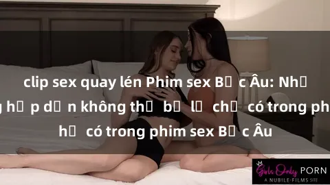 clip sex quay lén Phim sex Bắc Âu: Những cảnh nóng hấp dẫn không thể bỏ lỡ chỉ có trong phim sex Bắc Âu