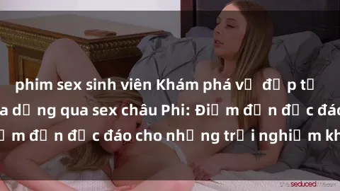phim sex sinh viên Khám phá vẻ đẹp tự nhiên và văn hóa đa dạng qua sex châu Phi: Điểm đến độc đáo cho những trải nghiệm khó quên