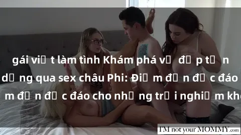 gái việt làm tình Khám phá vẻ đẹp tự nhiên và văn hóa đa dạng qua sex châu Phi: Điểm đến độc đáo cho những trải nghiệm khó quên