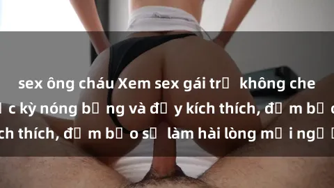 sex ông cháu Xem sex gái trẻ không che hấp dẫn nhất, cực kỳ nóng bỏng và đầy kích thích, đảm bảo sẽ làm hài lòng mọi người!