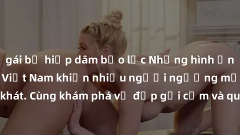 gái bị hiếp dâm bạo lực Những hình ảnh sex gái sinh viên Việt Nam khiến nhiều người ngưỡng mộ và thèm khát. Cùng khám phá vẻ đẹp gợi cảm và quyến rũ của những cô gái trẻ này.