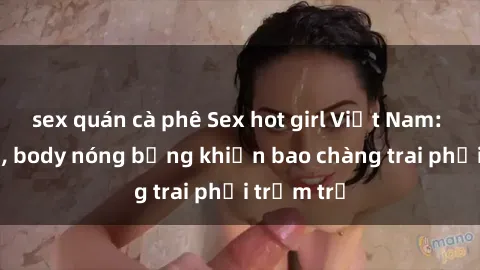 sex quán cà phê Sex hot girl Việt Nam: Mặt xinh, body nóng bỏng khiến bao chàng trai phải trầm trồ