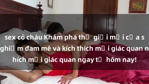sex cô cháu Khám phá thế giới mới của sex online: trải nghiệm đam mê và kích thích mọi giác quan ngay từ hôm nay!