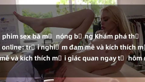 phim sex bà mẹ nóng bỏng Khám phá thế giới mới của sex online: trải nghiệm đam mê và kích thích mọi giác quan ngay từ hôm nay!