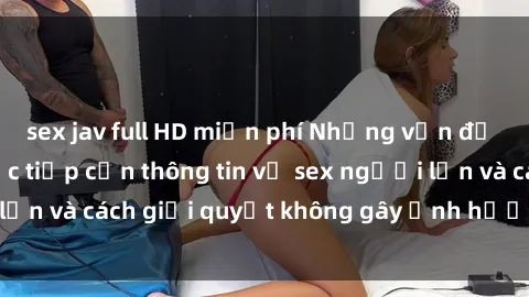 sex jav full HD miễn phí Những vấn đề liên quan đến việc tiếp cận thông tin về sex người lớn và cách giải quyết không gây ảnh hưởng đến trẻ em