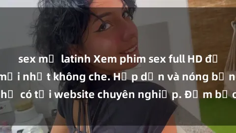 sex mỹ latinh Xem phim sex full HD đỉnh cao, cập nhật mới nhất không che. Hấp dẫn và nóng bỏng, chỉ có tại website chuyên nghiệp. Đảm bảo sẽ khiến bạn mãn nhãn!