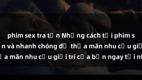 phim sex tra tấn Những cách tải phim sex về máy đơn giản và nhanh chóng để thỏa mãn nhu cầu giải trí của bạn ngay tại nhà