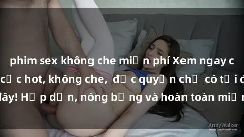 phim sex không che miễn phí Xem ngay clip sex không che cực hot, không che,  độc quyền chỉ có tại đây! Hấp dẫn, nóng bỏng và hoàn toàn miễn phí, không thể bỏ qua!