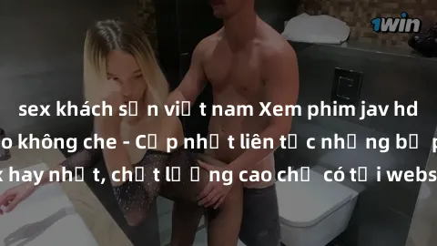 sex khách sạn việt nam Xem phim jav hd miễn phí đỉnh cao không che - Cập nhật liên tục những bộ phim sex hay nhất, chất lượng cao chỉ có tại website chuyên nghiệp hàng đầu.