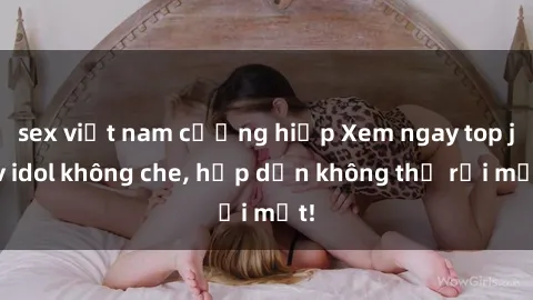 sex việt nam cưỡng hiếp Xem ngay top jav idol không che, hấp dẫn không thể rời mắt!