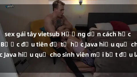 sex gái tây vietsub Hướng dẫn cách học Java cho sinh viên: Bước đầu tiên để tự học Java hiệu quả cho sinh viên mới bắt đầu là gì?