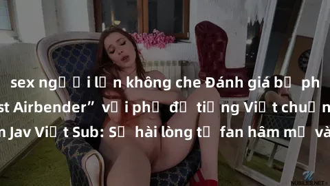 sex người lớn không che Đánh giá bộ phim “Avatar: The Last Airbender” với phụ đề tiếng Việt chuẩn chỉnh từ nhóm Jav Việt Sub: Sự hài lòng từ fan hâm mộ và những điểm đáng chú ý trong bộ phim.