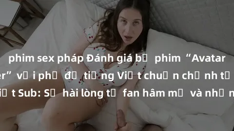 phim sex pháp Đánh giá bộ phim “Avatar: The Last Airbender” với phụ đề tiếng Việt chuẩn chỉnh từ nhóm Jav Việt Sub: Sự hài lòng từ fan hâm mộ và những điểm đáng chú ý trong bộ phim.