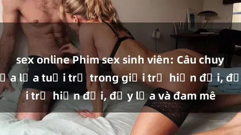 sex online Phim sex sinh viên: Câu chuyện nóng bỏng của lứa tuổi trẻ trong giới trẻ hiện đại, đầy lửa và đam mê