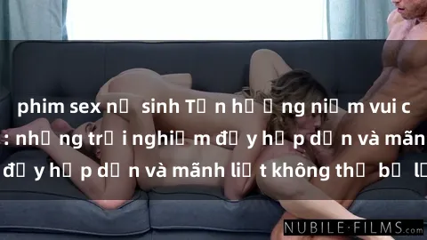 phim sex nữ sinh Tận hưởng niềm vui của sex với gái trẻ: những trải nghiệm đầy hấp dẫn và mãnh liệt không thể bỏ lỡ