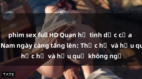 phim sex full HD Quan hệ tình dục của nữ sinh Việt Nam ngày càng tăng lên: Thực hư và hậu quả không ngờ