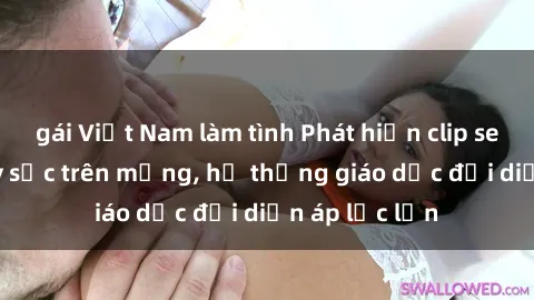 gái Việt Nam làm tình Phát hiện clip sex nữ sinh gây sốc trên mạng, hệ thống giáo dục đối diện áp lực lớn