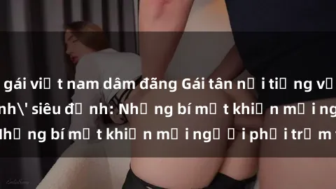 gái việt nam dâm đãng Gái tân nổi tiếng với kỹ năng 'làm tình' siêu đỉnh: Những bí mật khiến mọi người phải trầm trồ