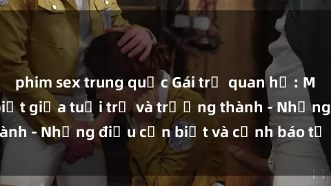 phim sex trung quốc Gái trẻ quan hệ: Mối quan hệ khác biệt giữa tuổi trẻ và trưởng thành - Những điều cần biết và cảnh báo từ chuyên gia