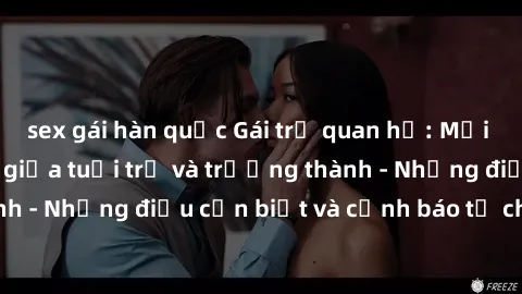 sex gái hàn quốc Gái trẻ quan hệ: Mối quan hệ khác biệt giữa tuổi trẻ và trưởng thành - Những điều cần biết và cảnh báo từ chuyên gia