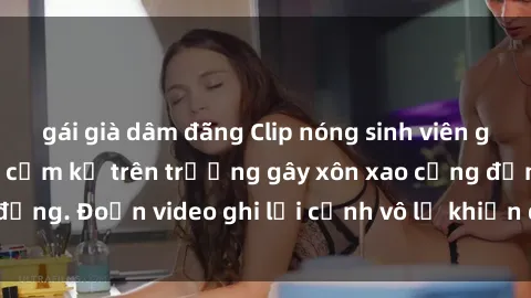 gái già dâm đãng Clip nóng sinh viên gây sốc: Hành động cấm kỵ trên trường gây xôn xao cộng đồng. Đoạn video ghi lại cảnh vô lễ khiến dư luận bức xúc.