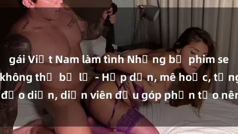 gái Việt Nam làm tình Những bộ phim sex gái già đỉnh cao không thể bỏ lỡ - Hấp dẫn, mê hoặc, từng đạo diễn, diễn viên đều góp phần tạo nên sự hấp dẫn, kích thích.