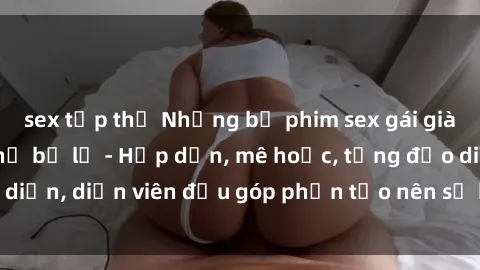 sex tập thể Những bộ phim sex gái già đỉnh cao không thể bỏ lỡ - Hấp dẫn, mê hoặc, từng đạo diễn, diễn viên đều góp phần tạo nên sự hấp dẫn, kích thích.