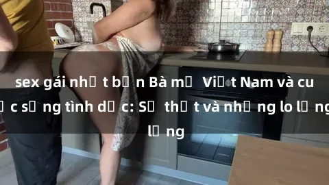 sex gái nhật bản Bà mẹ Việt Nam và cuộc sống tình dục: Sự thật và những lo lắng