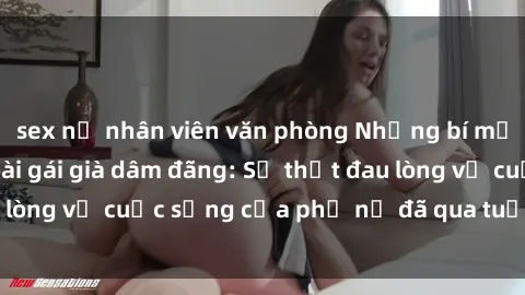 sex nữ nhân viên văn phòng Những bí mật đằng sau vẻ ngoài gái già dâm đãng: Sự thật đau lòng về cuộc sống của phụ nữ đã qua tuổi thanh xuân