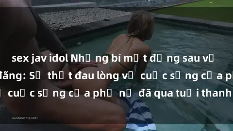 sex jav idol Những bí mật đằng sau vẻ ngoài gái già dâm đãng: Sự thật đau lòng về cuộc sống của phụ nữ đã qua tuổi thanh xuân
