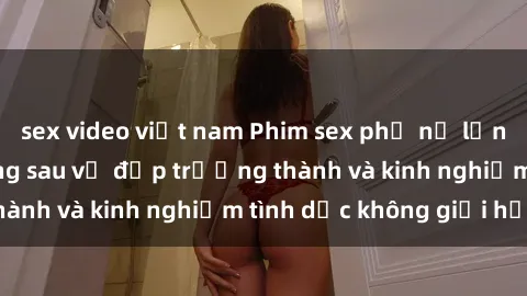 sex video việt nam Phim sex phụ nữ lớn tuổi: Sức hút đằng sau vẻ đẹp trưởng thành và kinh nghiệm tình dục không giới hạn