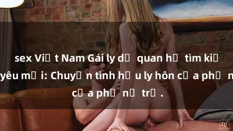 sex Việt Nam Gái ly dị quan hệ tìm kiếm tình yêu mới: Chuyện tình hậu ly hôn của phụ nữ trẻ.
