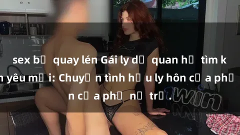 sex bị quay lén Gái ly dị quan hệ tìm kiếm tình yêu mới: Chuyện tình hậu ly hôn của phụ nữ trẻ.