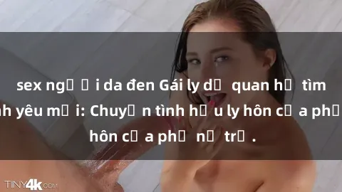 sex người da đen Gái ly dị quan hệ tìm kiếm tình yêu mới: Chuyện tình hậu ly hôn của phụ nữ trẻ.