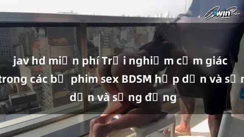 jav hd miễn phí Trải nghiệm cảm giác mới lạ trong các bộ phim sex BDSM hấp dẫn và sống động